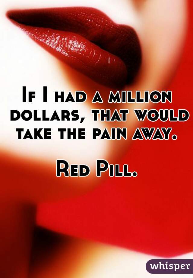 If I had a million dollars, that would take the pain away. 

Red Pill.