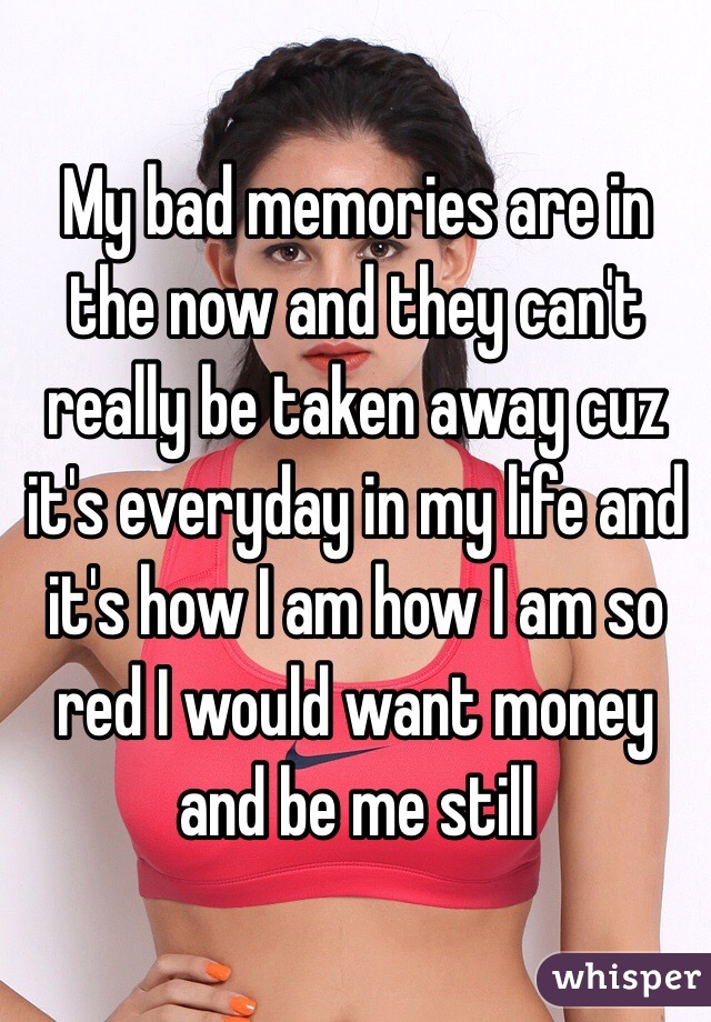 My bad memories are in the now and they can't really be taken away cuz it's everyday in my life and it's how I am how I am so red I would want money and be me still