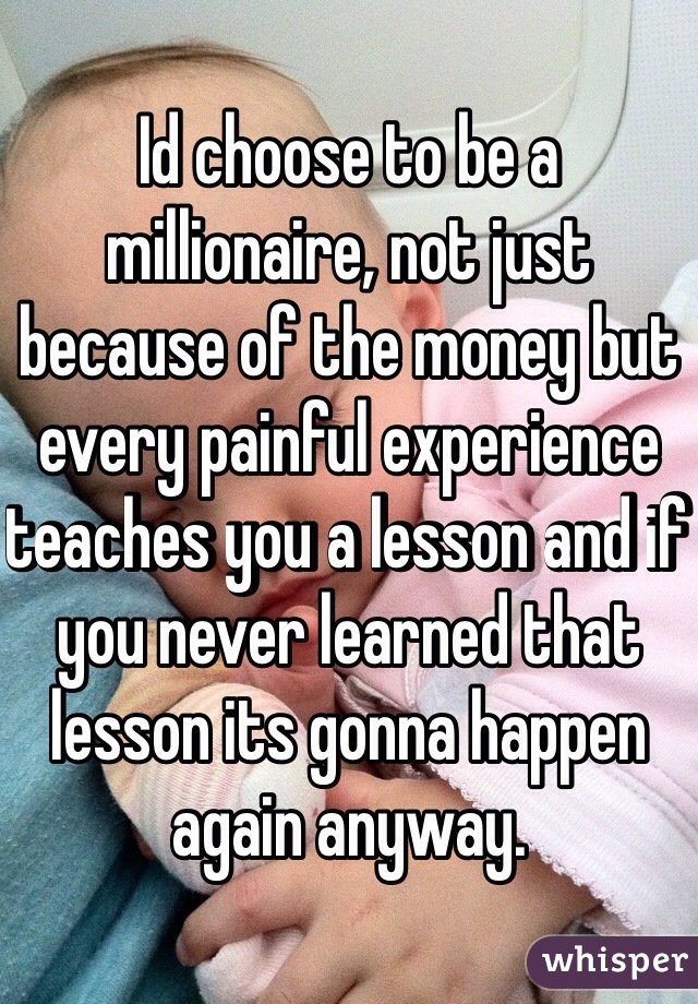 Id choose to be a millionaire, not just because of the money but every painful experience teaches you a lesson and if you never learned that lesson its gonna happen again anyway.