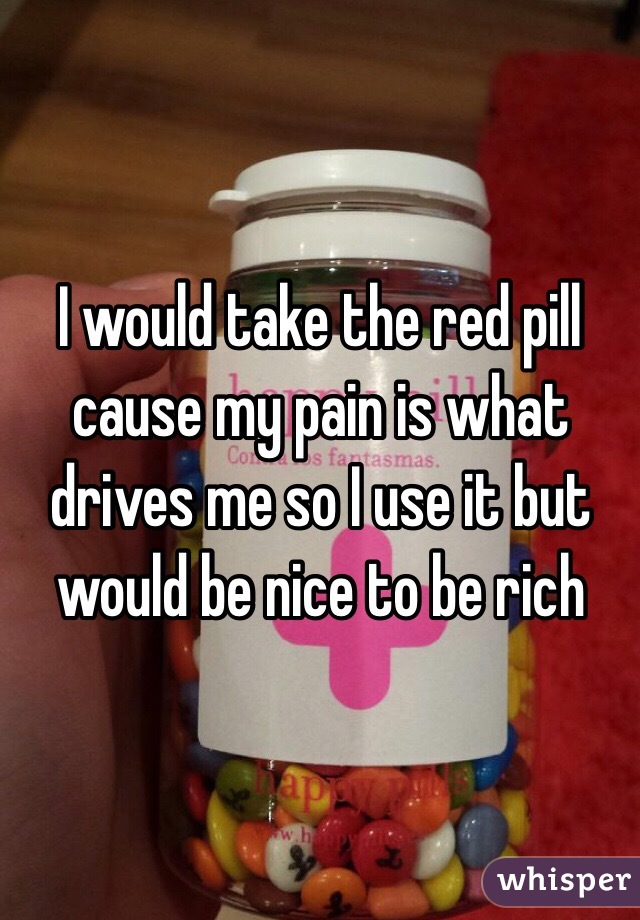 I would take the red pill cause my pain is what drives me so I use it but would be nice to be rich