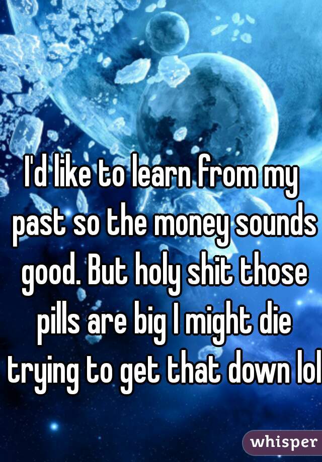 I'd like to learn from my past so the money sounds good. But holy shit those pills are big I might die trying to get that down lol 