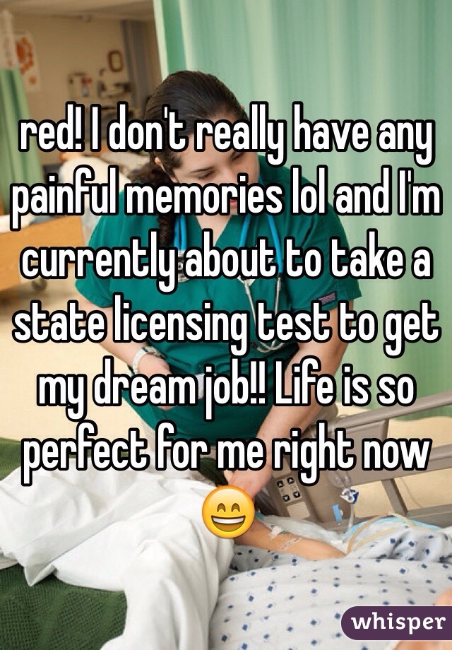 red! I don't really have any painful memories lol and I'm currently about to take a state licensing test to get my dream job!! Life is so perfect for me right now 😄