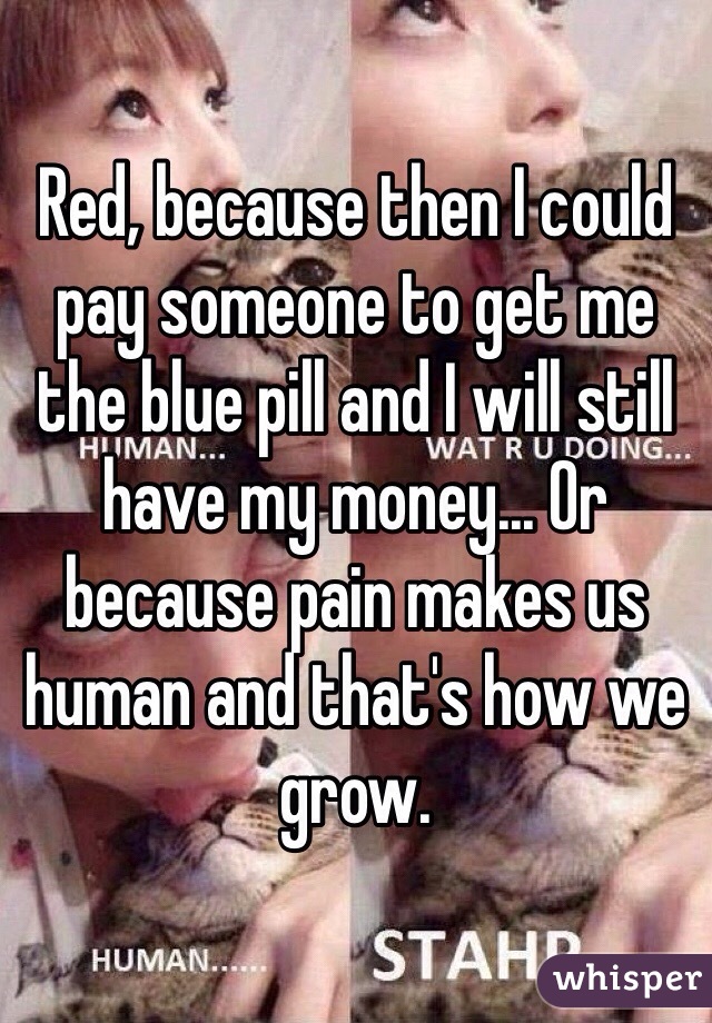 Red, because then I could pay someone to get me the blue pill and I will still have my money... Or because pain makes us human and that's how we grow.