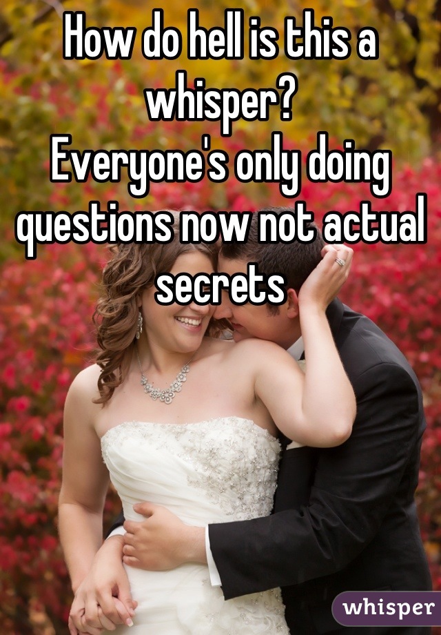 How do hell is this a whisper?
Everyone's only doing questions now not actual secrets