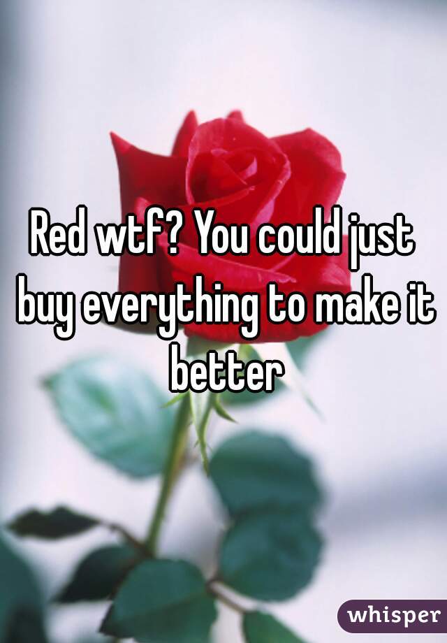 Red wtf? You could just buy everything to make it better