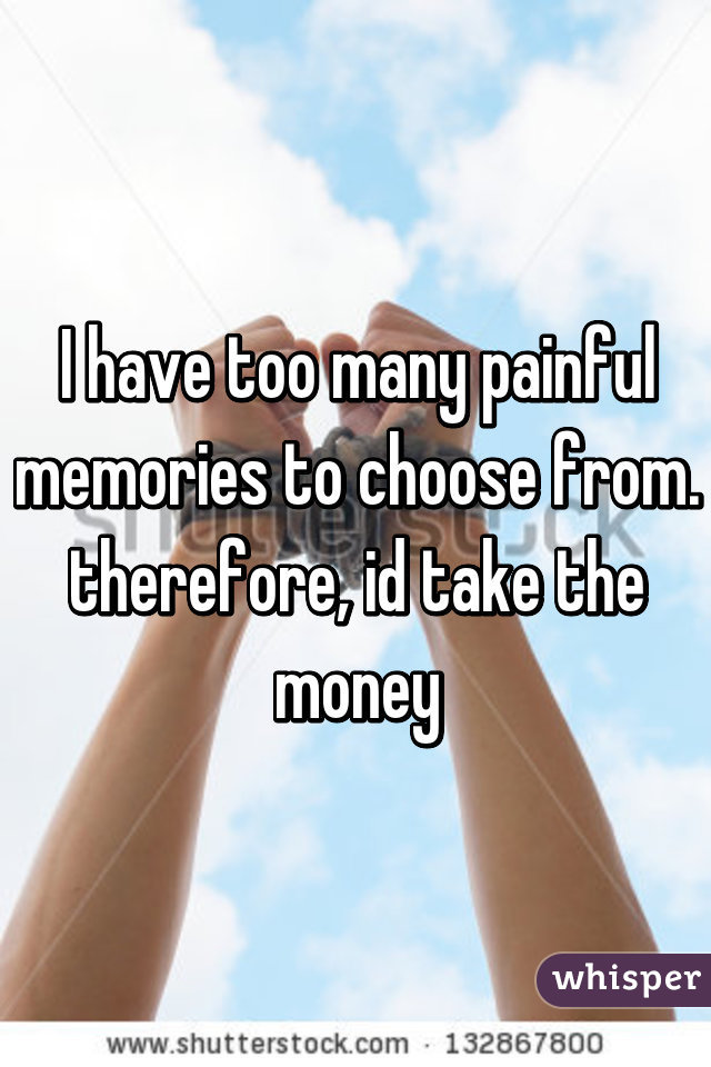 I have too many painful memories to choose from. therefore, id take the money