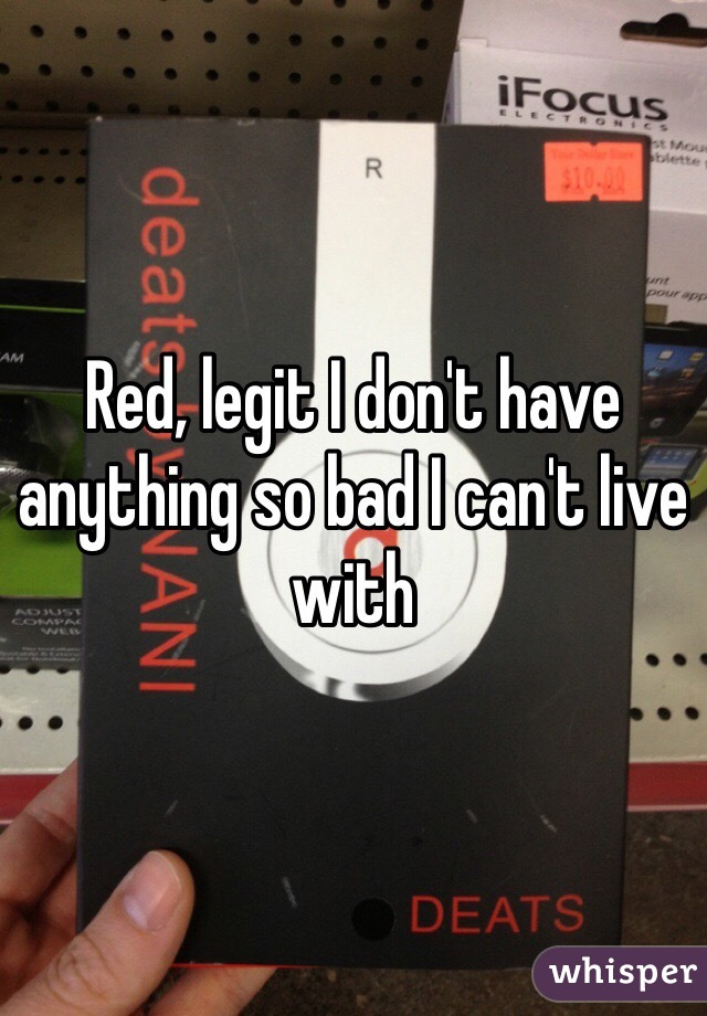 Red, legit I don't have anything so bad I can't live with