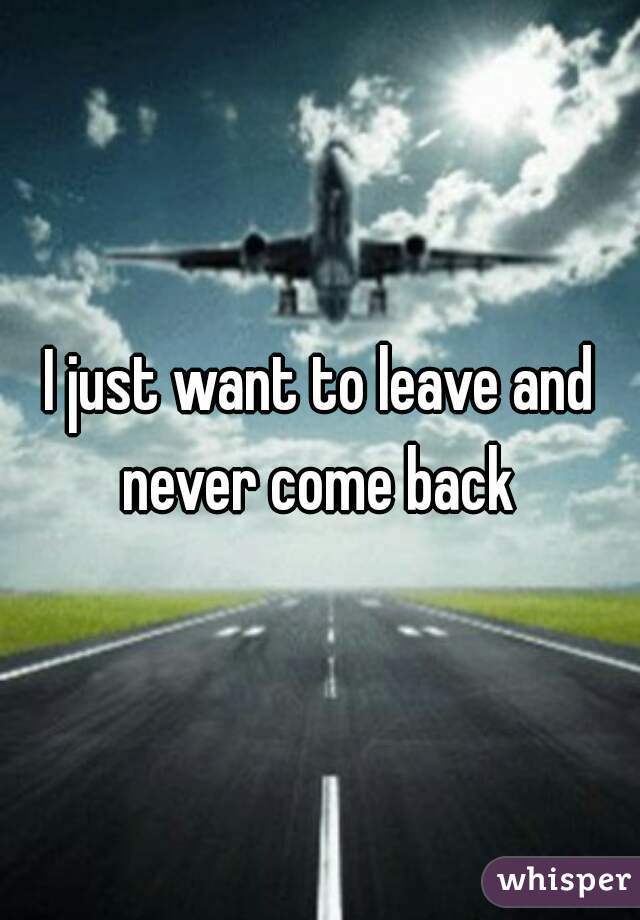 I just want to leave and never come back 