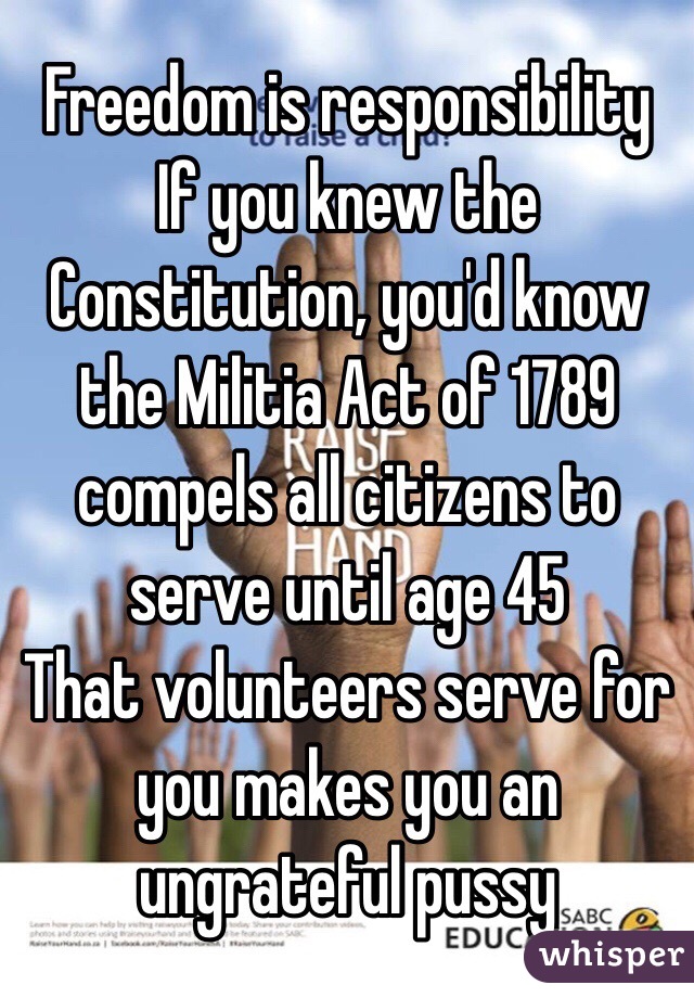 Freedom is responsibility
If you knew the Constitution, you'd know the Militia Act of 1789 compels all citizens to serve until age 45
That volunteers serve for you makes you an ungrateful pussy