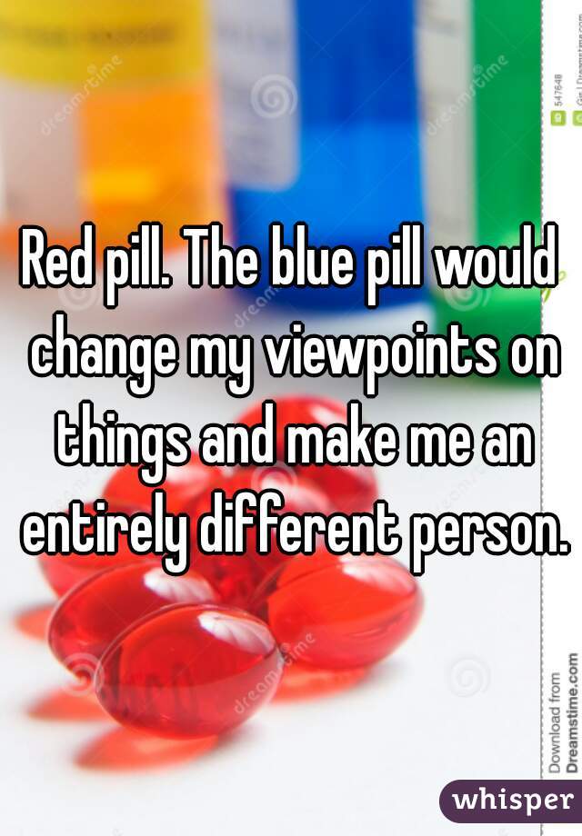 Red pill. The blue pill would change my viewpoints on things and make me an entirely different person.