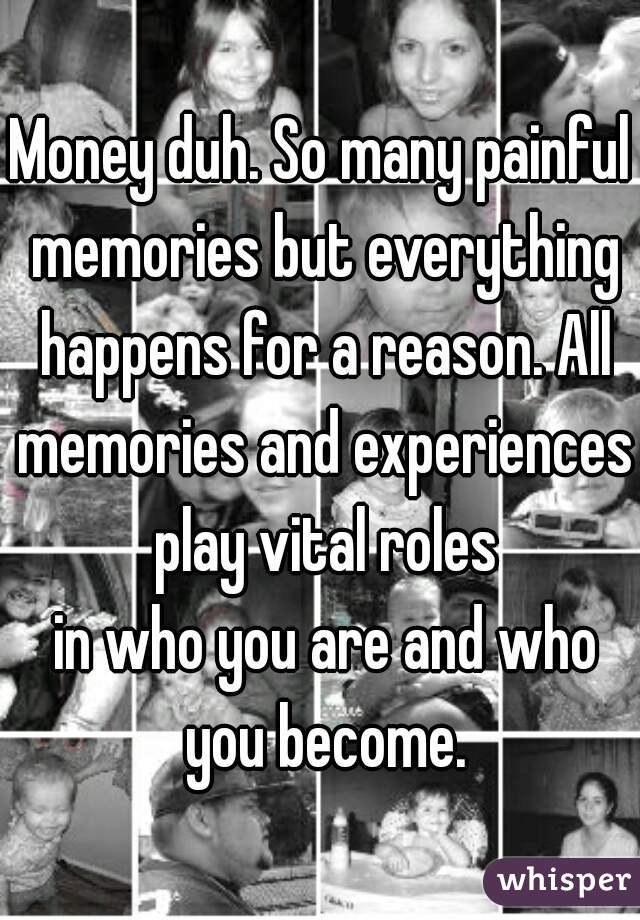 Money duh. So many painful memories but everything happens for a reason. All memories and experiences play vital roles
 in who you are and who you become.