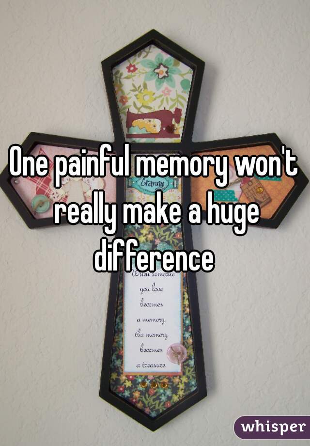 One painful memory won't really make a huge difference 