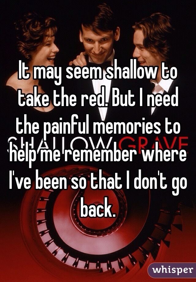 It may seem shallow to take the red. But I need the painful memories to help me remember where I've been so that I don't go back. 