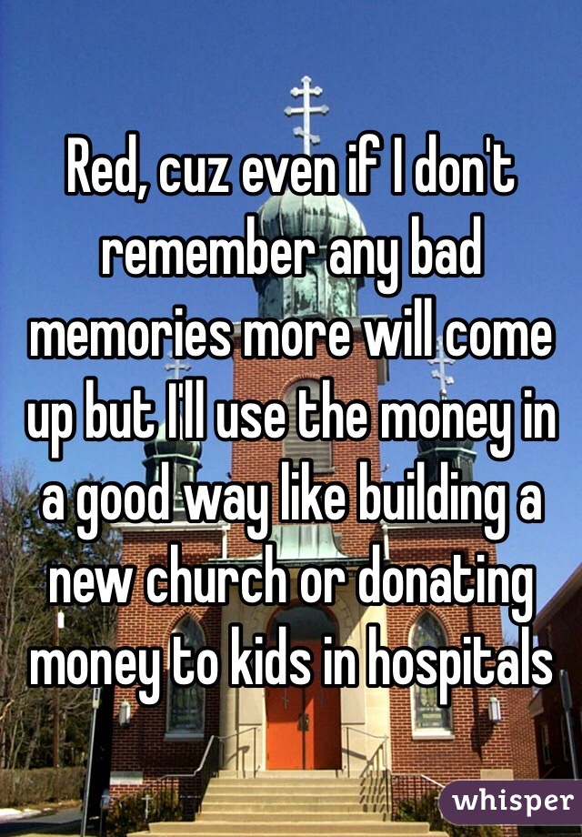 Red, cuz even if I don't remember any bad memories more will come up but I'll use the money in a good way like building a new church or donating money to kids in hospitals