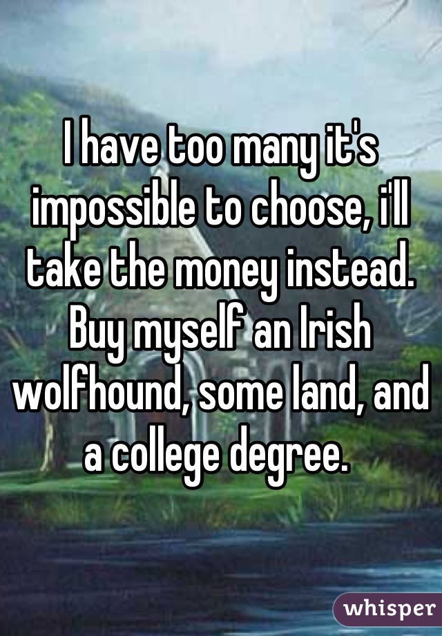 I have too many it's impossible to choose, i'll take the money instead. Buy myself an Irish wolfhound, some land, and a college degree. 