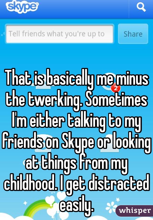 That is basically me minus the twerking. Sometimes I'm either talking to my friends on Skype or looking at things from my childhood. I get distracted easily.
