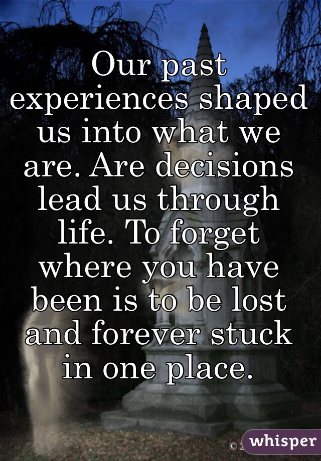 Our past experiences shaped us into what we are. Are decisions lead us through life. To forget where you have been is to be lost and forever stuck in one place.