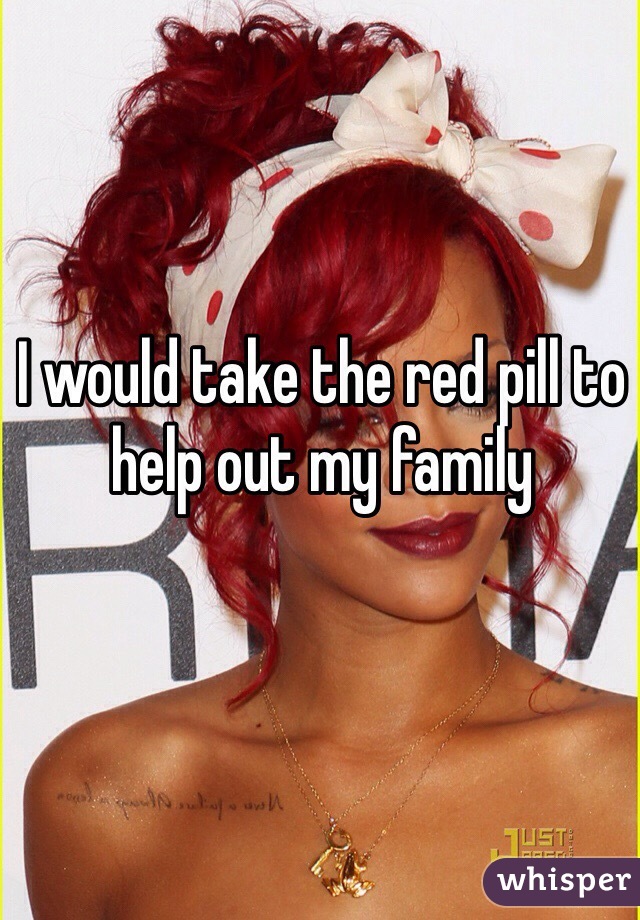 I would take the red pill to help out my family