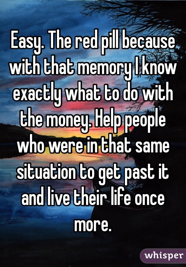 Easy. The red pill because with that memory I know exactly what to do with the money. Help people who were in that same situation to get past it and live their life once more.