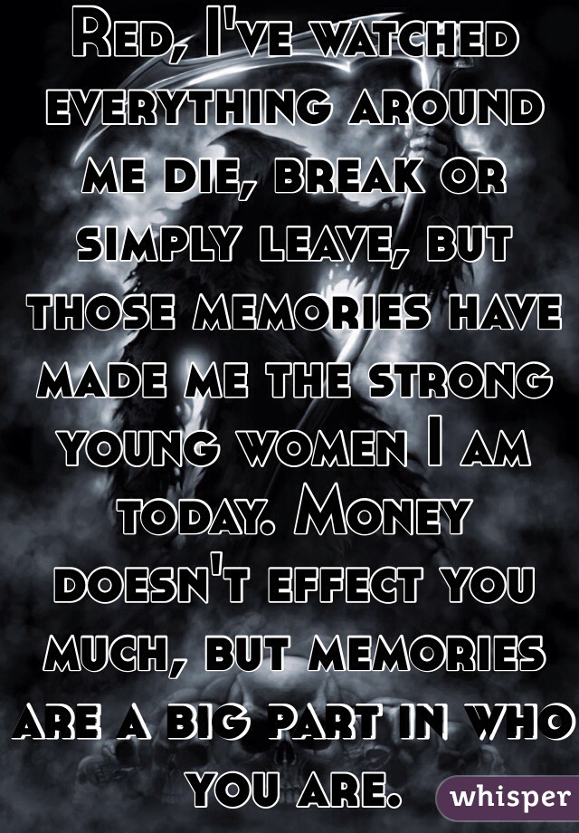 Red, I've watched everything around me die, break or simply leave, but those memories have made me the strong young women I am today. Money doesn't effect you much, but memories are a big part in who you are.