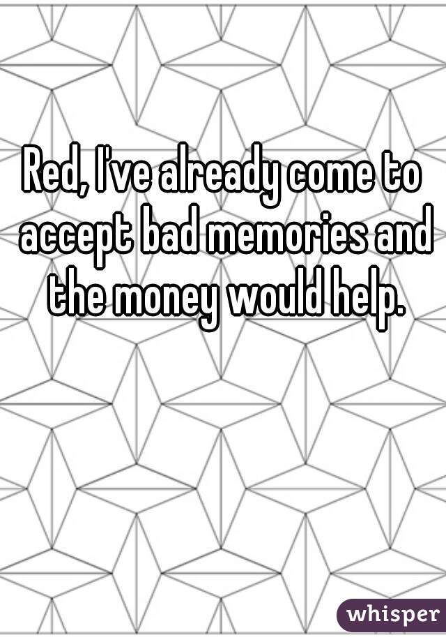 Red, I've already come to accept bad memories and the money would help.