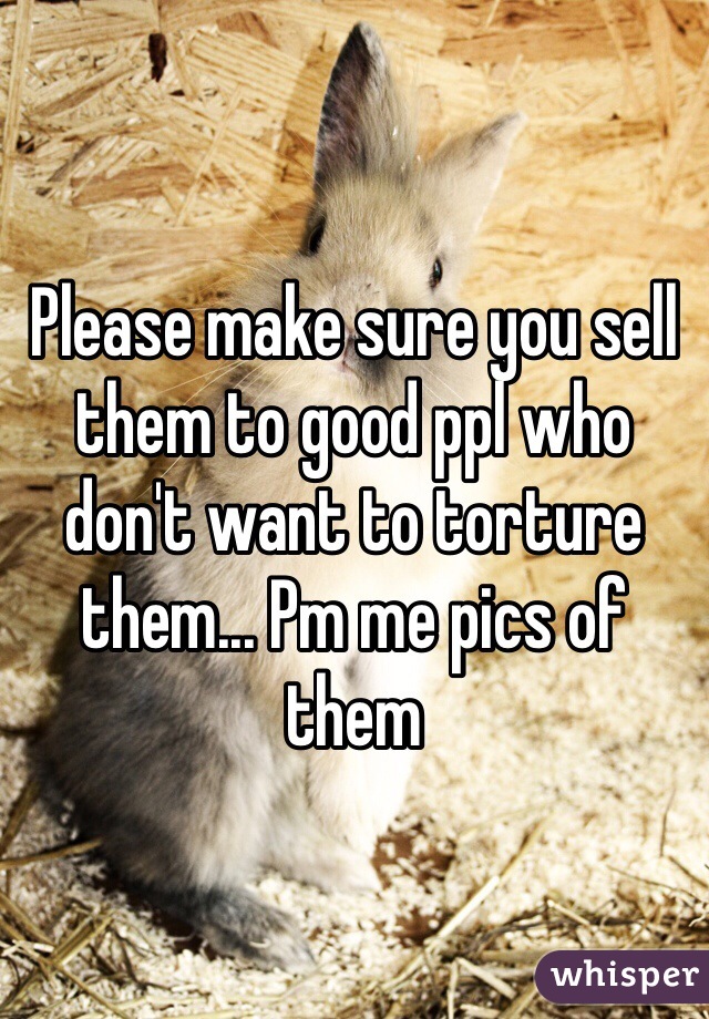 Please make sure you sell them to good ppl who don't want to torture them... Pm me pics of them