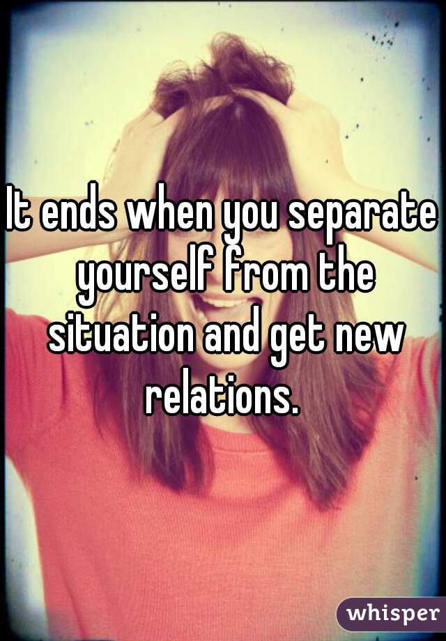 It ends when you separate yourself from the situation and get new relations. 