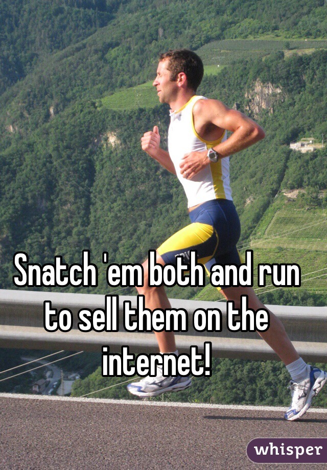 Snatch 'em both and run to sell them on the internet!