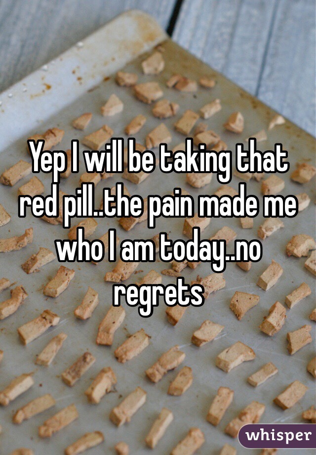 Yep I will be taking that red pill..the pain made me who I am today..no regrets