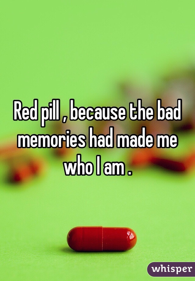 Red pill , because the bad memories had made me who I am . 