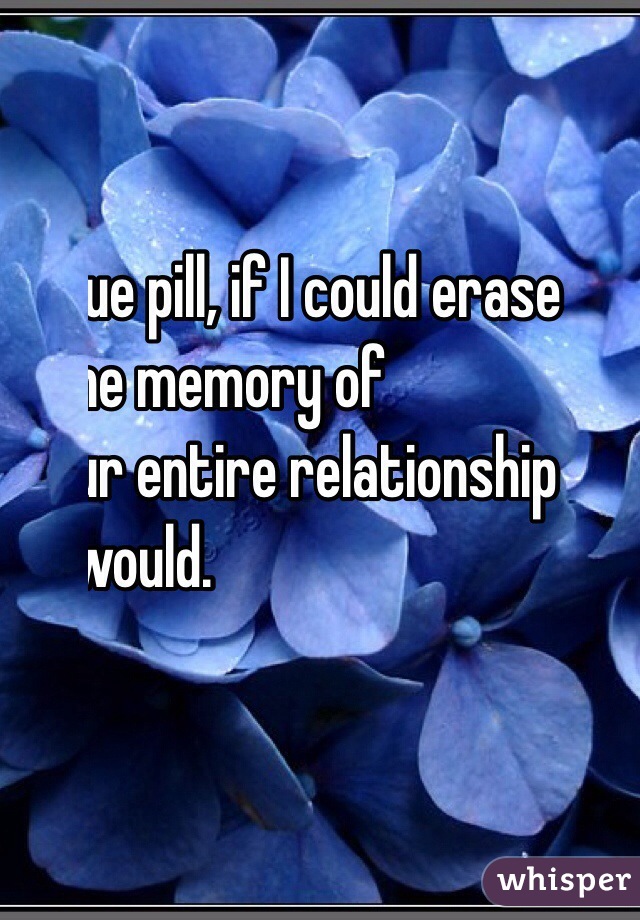 Blue pill, if I could erase 
the memory of
our entire relationship 
I would.