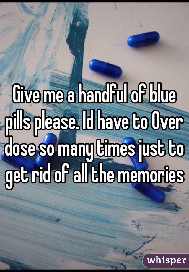 Give me a handful of blue pills please. Id have to Over dose so many times just to get rid of all the memories