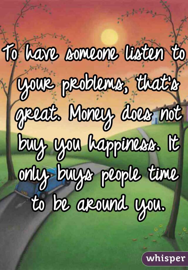 To have someone listen to your problems, that's great. Money does not buy you happiness. It only buys people time to be around you.