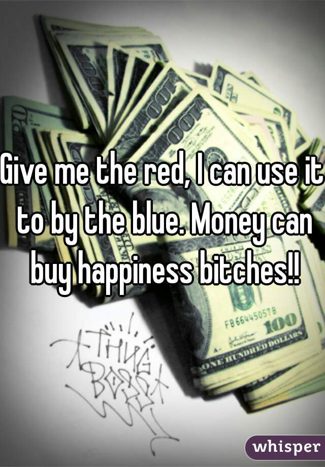 Give me the red, I can use it to by the blue. Money can buy happiness bitches!!