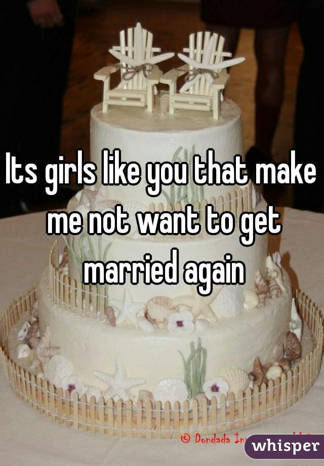 Its girls like you that make me not want to get married again