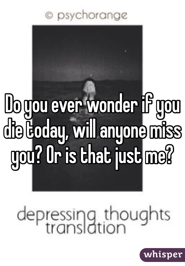 Do you ever wonder if you die today, will anyone miss you? Or is that just me? 