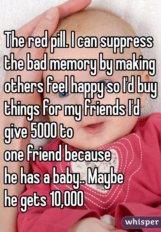 The red pill. I can suppress 
the bad memory by making 
others feel happy so I'd buy
 things for my friends I'd 
give 5000 to 
one friend because
 he has a baby.. Maybe 
he gets 10,000