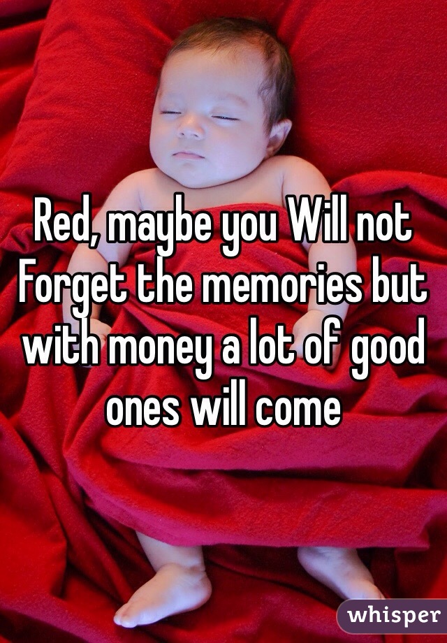 Red, maybe you Will not Forget the memories but with money a lot of good ones will come