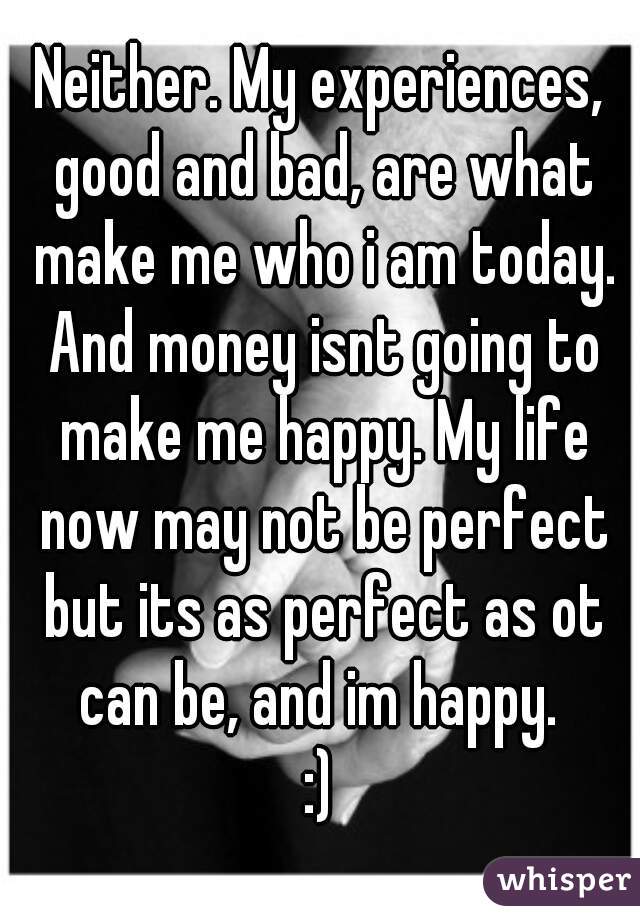 Neither. My experiences, good and bad, are what make me who i am today. And money isnt going to make me happy. My life now may not be perfect but its as perfect as ot can be, and im happy. 
:)