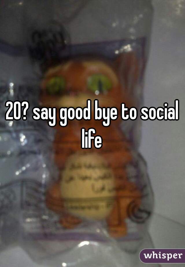 20? say good bye to social life 