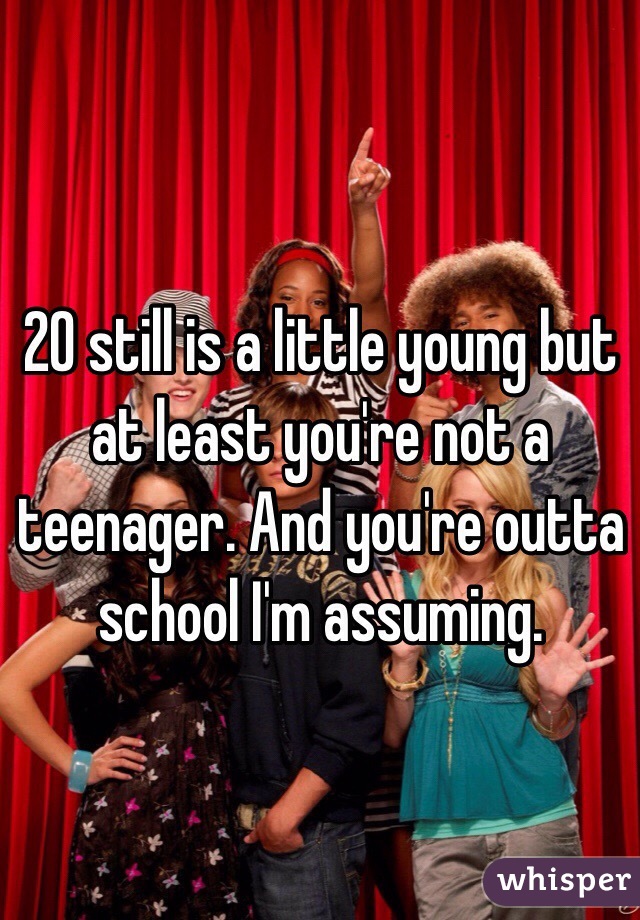20 still is a little young but at least you're not a teenager. And you're outta school I'm assuming. 