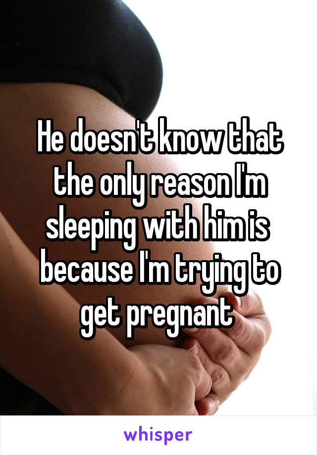He doesn't know that the only reason I'm sleeping with him is  because I'm trying to get pregnant 