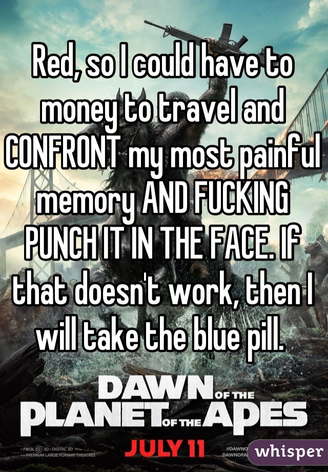 Red, so I could have to money to travel and CONFRONT my most painful memory AND FUCKING PUNCH IT IN THE FACE. If that doesn't work, then I will take the blue pill. 