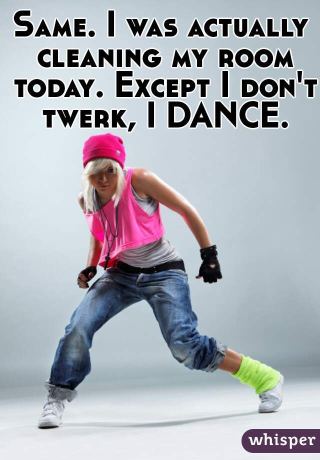 Same. I was actually cleaning my room today. Except I don't twerk, I DANCE.