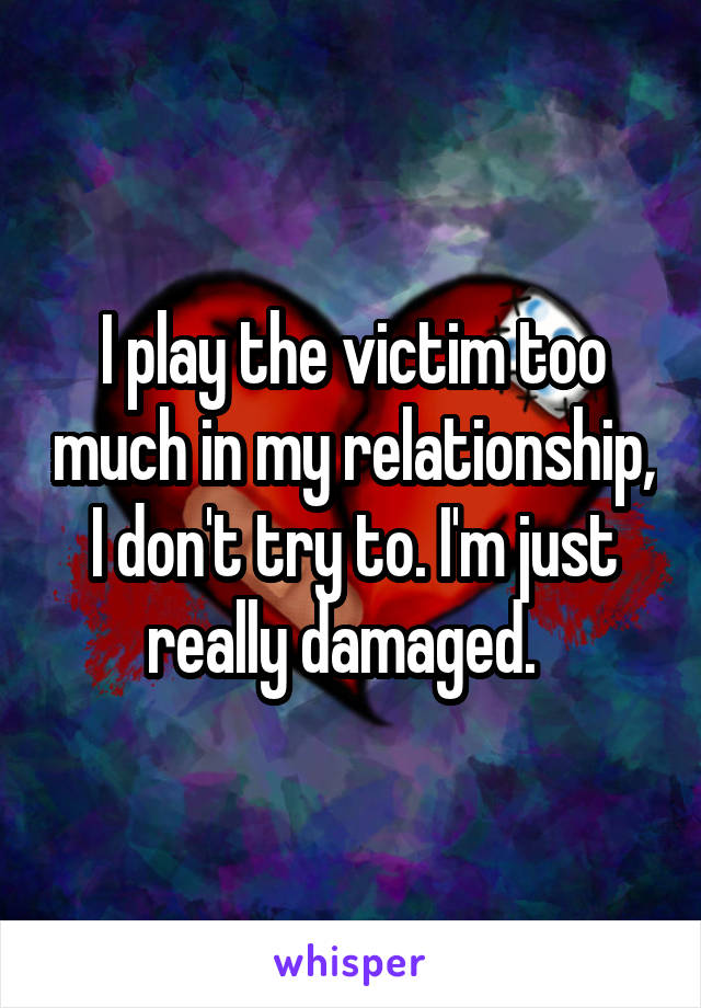 I play the victim too much in my relationship, I don't try to. I'm just really damaged.  