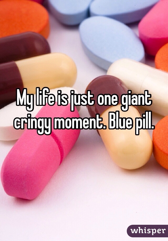 My life is just one giant cringy moment. Blue pill.