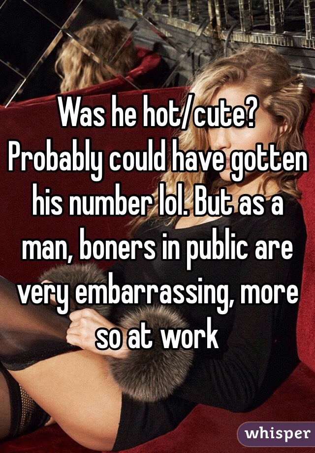 Was he hot/cute? Probably could have gotten his number lol. But as a man, boners in public are very embarrassing, more so at work