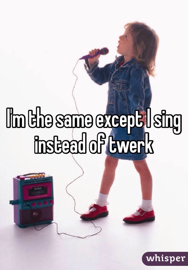 I'm the same except I sing instead of twerk 