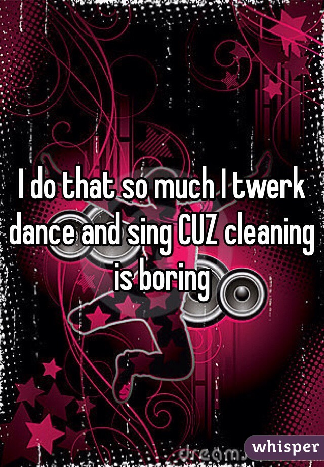 I do that so much I twerk dance and sing CUZ cleaning is boring