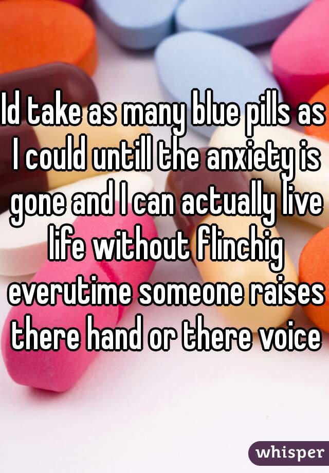 Id take as many blue pills as I could untill the anxiety is gone and I can actually live life without flinchig everutime someone raises there hand or there voice